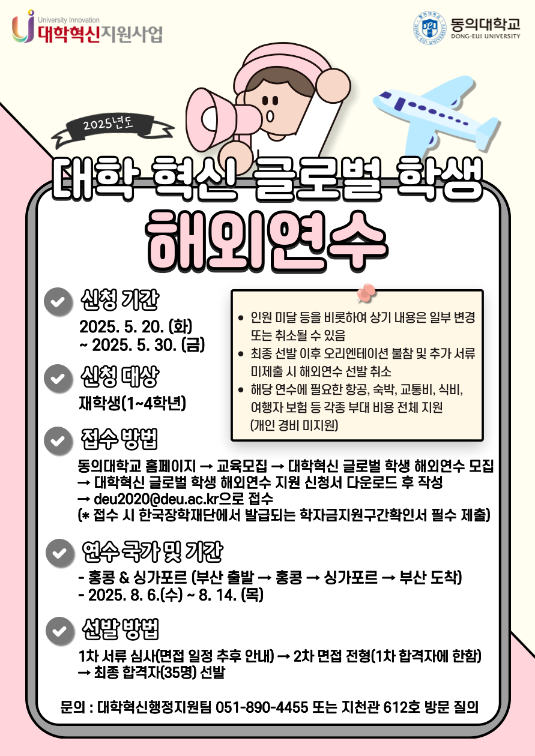 대학혁신지원사업 / 동의대학교 / 2025년도 대학 혁신 글로벌 학생 해외연수 / 신청기간: 2025.5.20.(화) ~ 2025.5.30.(금) / 신청 대상: 재학생(1~4학년) / 접수방법: 동의대학교 홈페이지 -> 교육모집 -> 대학혁신 글로벌 학생 해외연수 모집 -> 대학혁신 글로벌 학생 해외연수 지원 신청서 다운로드 후 작성 -> deu2020@deu.ac.kr으로 접수 (* 접수 시 한국장학재단에서 발급되는 학자금지원구간확인서 필수 제출) / 연수 국가 및 기간 : 홍콩&싱가포르(부산 출발 -> 홍콩 -> 싱가포르 -> 부산 도착), 2025.8.6.(수) ~ 8.14.(목) / 선발 방법: 1차 서류 심사(면접 일정 추후 안내) -> 2차 면접 전형(1차 합격자에 한함) -> 최종 합격자(35명) 선발 / 문의:대학혁신행정지원팀 051-890-4455 또는 지천관 612호 방문 질의 / 인원 미달 등을 비롯하여 상기 내용은 일부 변경 또는 취소될 수 있음 / 최종 선발 이후 오리엔테이션 불참 및 추가 서류 미제출 시 해외연수 선발 취소 / 해당 연수에 필요한 항공, 숙박, 교통비, 식비, 여행자보험 등 각종 부대 비용 전체 지원(개인 경비 미지원)