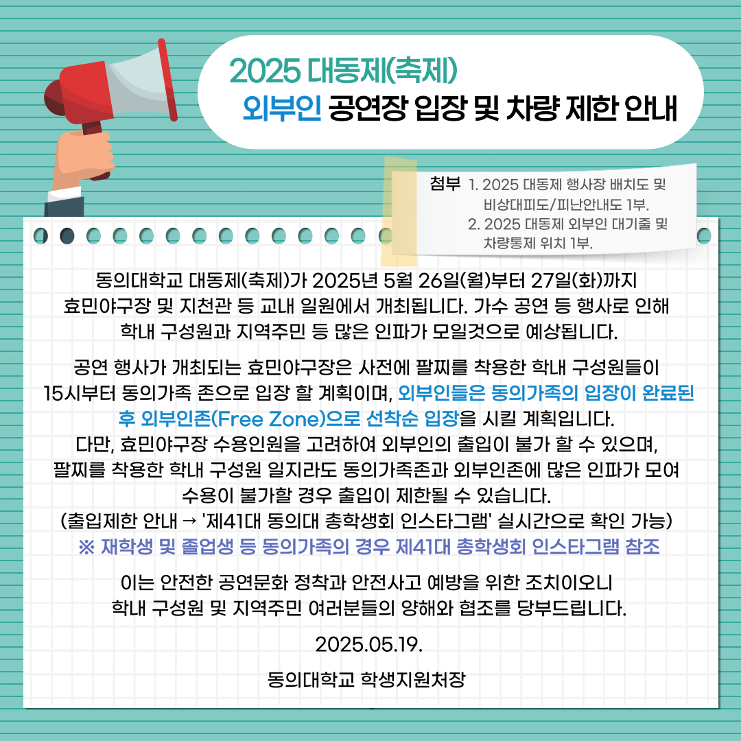 2025 대동제(축제) 외부인 공연장 입장 및 차량 제한 안내 / 첨부 1. 2025 대동제 행사장 배치도 및 비상대피도/피난안내도 1부. / 2. 2025 대동제 외부인 대기줄 및 차량통제 위치 1부. / 동의대학교 대동제(축제)가 2025년 5월 26일(월)부터 27일(화)까지 효민야구장 및 지천관 등 교내 일원에서 개최됩니다. 가수 공연 등 행사로 인해 학내 구성원과 지역주민 등 많은 인파가 모일 것으로 예상됩니다. / 공연 행사가 개최되는 효민야구장은 사전에 팔찌를 착용한 학내 구성원들이 15시부터 동의가족 존으로 입장 할 계획이며, 외부인들은 동의가족의 입장이 완료된 후 외부인존(Free Zone)으로 선착순 입장을 시킬 계획입니다. 다만, 효민야구장 수용인원을 고려하여 외부인의 출입이 불가 할 수 있으며, 팔찌를 착용한 학내 구성원 일지라도 동의가족존과 외부인존에 많은 인파가 모여 수용이 불가할 경우 출입이 제한될 수 있습니다. (출입제한 안내 -> '제41대 동의대 총학생회 인스타그램' 실시간으로 확인 가능) / ※ 재학생 및 졸업생 등 동의가족의 경우 제41대 총학생회 인스타그램 참조 / 이는 안전한 공연문화 정착과 안전사고 예방을 위한 조치이오니 학내 구성원 및 지역주민 여러분들의 양해와 협조를 당부드립니다. / 2025.05.19. / 동의대학교 학생지원처장